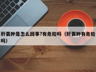 肝囊肿是怎么回事?有危险吗（肝囊肿有危险吗）