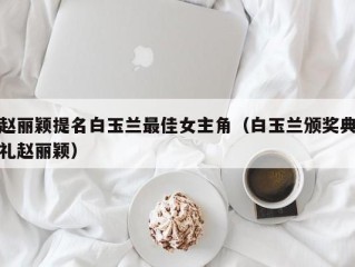 赵丽颖提名白玉兰最佳女主角（白玉兰颁奖典礼赵丽颖）