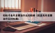 妇科千金片主要治什么妇科病（抗宫炎片主要治什么妇科病）