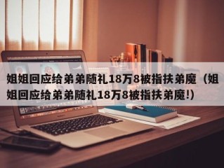 姐姐回应给弟弟随礼18万8被指扶弟魔（姐姐回应给弟弟随礼18万8被指扶弟魔!）