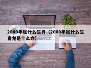 2000年属什么生肖（2000年属什么生肖龙是什么命）