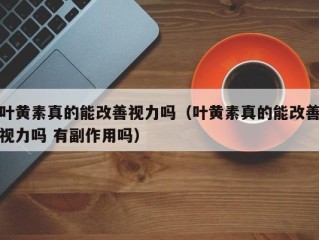 叶黄素真的能改善视力吗（叶黄素真的能改善视力吗 有副作用吗）