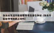 孙女给生活不能自理爷爷洗澡引争议（孙女不能给爷爷奶奶上坟吗）