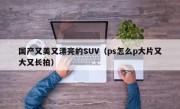 国产又美又漂亮的SUV（ps怎么p大片又大又长拍）