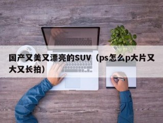 国产又美又漂亮的SUV（ps怎么p大片又大又长拍）