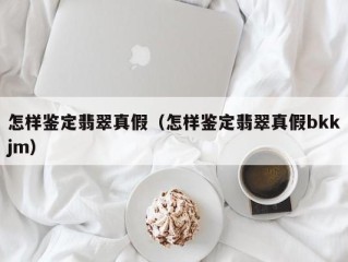 怎样鉴定翡翠真假（怎样鉴定翡翠真假bkkjm）