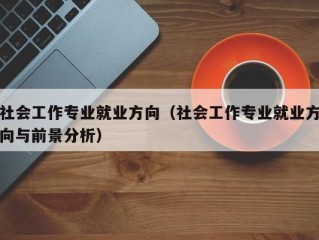 社会工作专业就业方向（社会工作专业就业方向与前景分析）