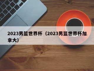 2023男篮世界杯（2023男篮世界杯加拿大）