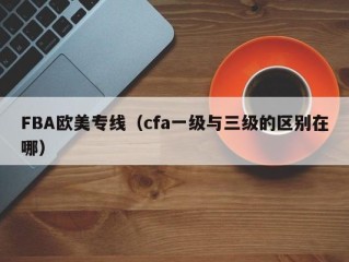 FBA欧美专线（cfa一级与三级的区别在哪）