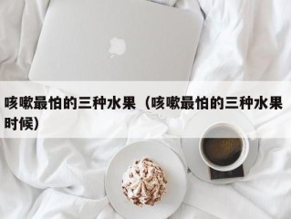 咳嗽最怕的三种水果（咳嗽最怕的三种水果 时候）