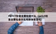 PETCT检查主要检查什么（petct检查主要检查什么对身体有害吗）