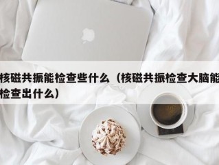 核磁共振能检查些什么（核磁共振检查大脑能检查出什么）