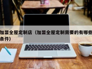 加盟全屋定制店（加盟全屋定制需要的有哪些条件）