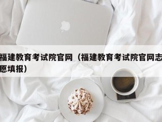 福建教育考试院官网（福建教育考试院官网志愿填报）