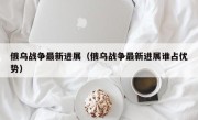 俄乌战争最新进展（俄乌战争最新进展谁占优势）