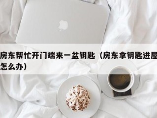 房东帮忙开门端来一盆钥匙（房东拿钥匙进屋怎么办）