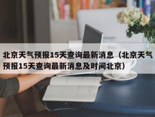 北京天气预报15天查询最新消息（北京天气预报15天查询最新消息及时间北京）