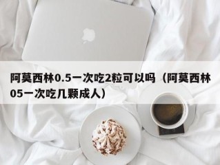 阿莫西林0.5一次吃2粒可以吗（阿莫西林05一次吃几颗成人）