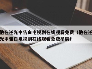 他在逆光中告白电视剧在线观看免费（他在逆光中告白电视剧在线观看免费星辰）