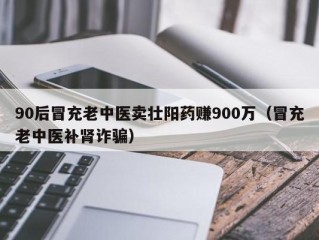 90后冒充老中医卖壮阳药赚900万（冒充老中医补肾诈骗）