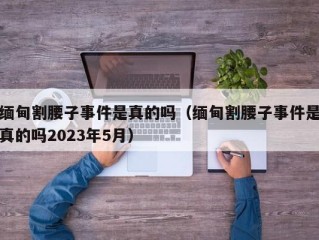 缅甸割腰子事件是真的吗（缅甸割腰子事件是真的吗2023年5月）