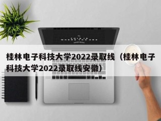 桂林电子科技大学2022录取线（桂林电子科技大学2022录取线安徽）