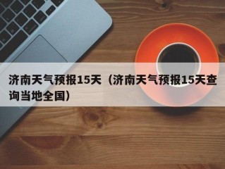 济南天气预报15天（济南天气预报15天查询当地全国）