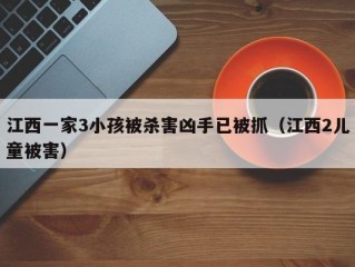 江西一家3小孩被杀害凶手已被抓（江西2儿童被害）