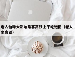 老人怕味大影响乘客高铁上干吃泡面（老人 坐高铁）