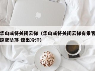 华山或将关闭云梯（华山或将关闭云梯有乘客踩空坠落 惊出冷汗）