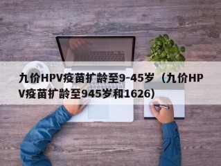 九价HPV疫苗扩龄至9-45岁（九价HPV疫苗扩龄至945岁和1626）