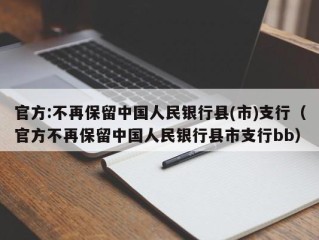 官方:不再保留中国人民银行县(市)支行（官方不再保留中国人民银行县市支行bb）