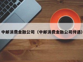 中邮消费金融公司（中邮消费金融公司待遇）