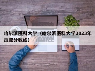 哈尔滨医科大学（哈尔滨医科大学2023年录取分数线）