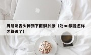 男朋友舌头伸到下面很肿胀（处nu膜是怎样才算破了）