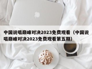 中国说唱巅峰对决2023免费观看（中国说唱巅峰对决2023免费观看第五期）