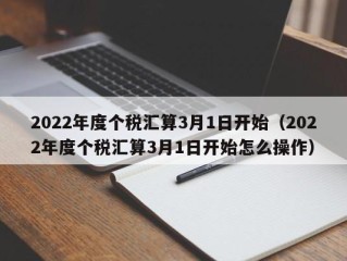 2022年度个税汇算3月1日开始（2022年度个税汇算3月1日开始怎么操作）