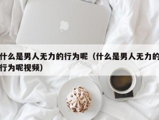 什么是男人无力的行为呢（什么是男人无力的行为呢视频）