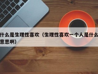 什么是生理性喜欢（生理性喜欢一个人是什么意思啊）