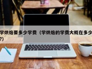 学烘焙要多少学费（学烘焙的学费大概在多少?）