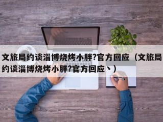 文旅局约谈淄博烧烤小胖?官方回应（文旅局约谈淄博烧烤小胖?官方回应丶）