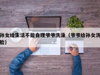 孙女给生活不能自理爷爷洗澡（爷爷给孙女洗脸）