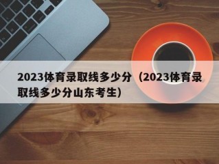 2023体育录取线多少分（2023体育录取线多少分山东考生）