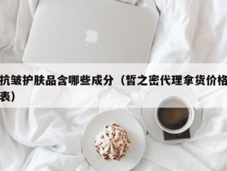 抗皱护肤品含哪些成分（皙之密代理拿货价格表）