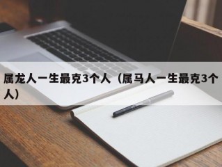 属龙人一生最克3个人（属马人一生最克3个人）