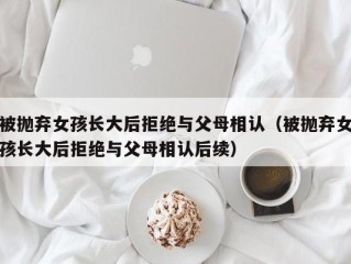 被抛弃女孩长大后拒绝与父母相认（被抛弃女孩长大后拒绝与父母相认后续）