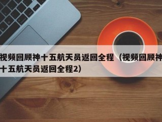 视频回顾神十五航天员返回全程（视频回顾神十五航天员返回全程2）