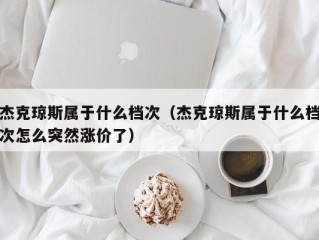 杰克琼斯属于什么档次（杰克琼斯属于什么档次怎么突然涨价了）