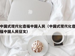 中国式现代化造福中国人民（中国式现代化造福中国人民征文）