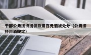 干部公务接待提供饮用百元酒被处分（公务接待用酒规定）